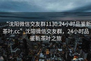 “沈阳微信交友群1130.24小时品鉴新茶叶.cc”沈阳微信交友群，24小时品鉴新茶叶之旅