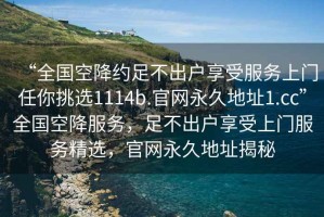 “全国空降约足不出户享受服务上门任你挑选1114b.官网永久地址1.cc”全国空降服务，足不出户享受上门服务精选，官网永久地址揭秘