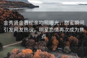 金秀贤金赛纶亲吻照曝光，甜蜜瞬间引发网友热议，明星恋情再次成为焦点