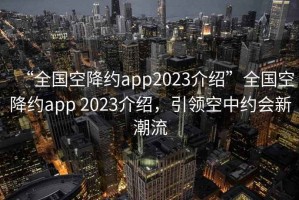 “全国空降约app2023介绍”全国空降约app 2023介绍，引领空中约会新潮流