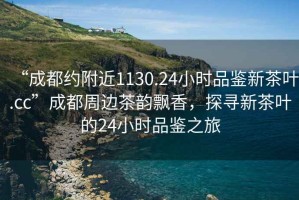 “成都约附近1130.24小时品鉴新茶叶.cc”成都周边茶韵飘香，探寻新茶叶的24小时品鉴之旅