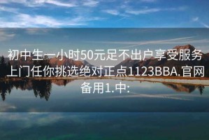 初中生一小时50元足不出户享受服务上门任你挑选绝对正点1123BBA.官网备用1.中: