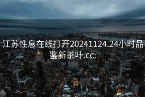 江苏性息在线打开20241124.24小时品鉴新茶叶.cc: