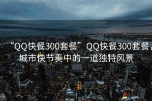 “QQ快餐300套餐”QQ快餐300套餐，城市快节奏中的一道独特风景