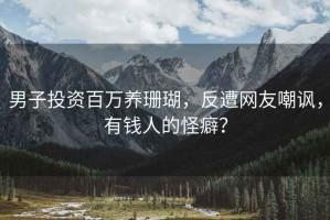 男子投资百万养珊瑚，反遭网友嘲讽，有钱人的怪癖？