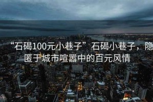 “石碣100元小巷子”石碣小巷子，隐匿于城市喧嚣中的百元风情