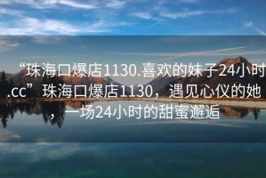 “珠海口爆店1130.喜欢的妹子24小时.cc”珠海口爆店1130，遇见心仪的她，一场24小时的甜蜜邂逅