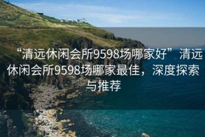 “清远休闲会所9598场哪家好”清远休闲会所9598场哪家最佳，深度探索与推荐