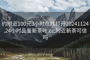 约附近100元3小时在线打开20241124.24小时品鉴新茶叶.cc:附近新茶可信吗