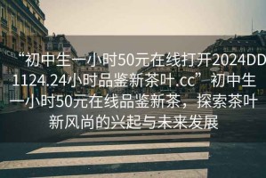 “初中生一小时50元在线打开2024DD1124.24小时品鉴新茶叶.cc”初中生一小时50元在线品鉴新茶，探索茶叶新风尚的兴起与未来发展