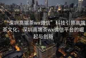 “深圳高端茶wx微信”科技引领高端茶文化，深圳高端茶wx微信平台的崛起与创新