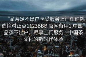 “品茶足不出户享受服务上门任你挑选绝对正点1123BBB.官网备用1.中国”品茶不出户，尽享上门服务—中国茶文化的新时代体验