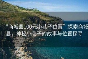 “商城县100元小巷子位置”探索商城县，神秘小巷子的故事与位置探寻