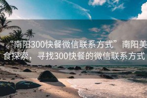 “南阳300快餐微信联系方式”南阳美食探索，寻找300快餐的微信联系方式