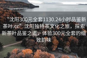 “沈阳300元全套1130.24小时品鉴新茶叶.cc”沈阳独特茶文化之旅，探索新茶叶品鉴之道，体验300元全套的细致韵味