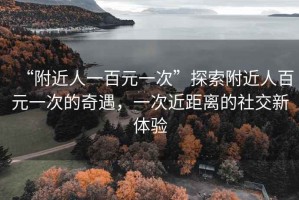 “附近人一百元一次”探索附近人百元一次的奇遇，一次近距离的社交新体验