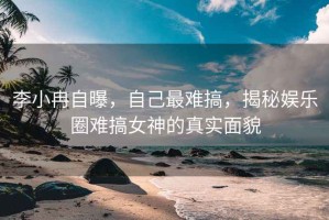 李小冉自曝，自己最难搞，揭秘娱乐圈难搞女神的真实面貌