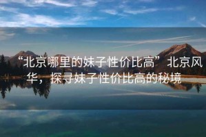 “北京哪里的妹子性价比高”北京风华，探寻妹子性价比高的秘境