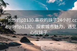 “长沙约p1130.喜欢的妹子24小时.cc”长沙约p1130，探索城市魅力，遇见心仪妹子