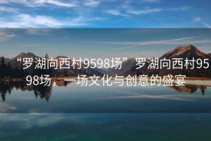 “罗湖向西村9598场”罗湖向西村9598场，一场文化与创意的盛宴