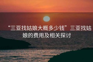 “三亚找姑娘大概多少钱”三亚找姑娘的费用及相关探讨