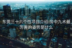 东莞三十六个性项目介绍:房中九术最厉害的姿势是什么