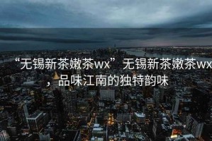 “无锡新茶嫩茶wx”无锡新茶嫩茶wx，品味江南的独特韵味