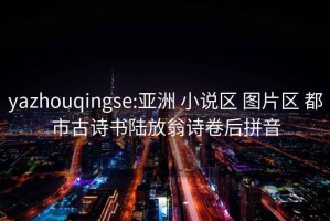 yazhouqingse:亚洲 小说区 图片区 都市古诗书陆放翁诗卷后拼音