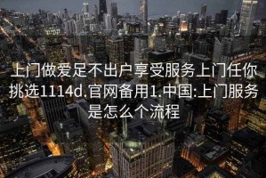 上门做爱足不出户享受服务上门任你挑选1114d.官网备用1.中国:上门服务是怎么个流程