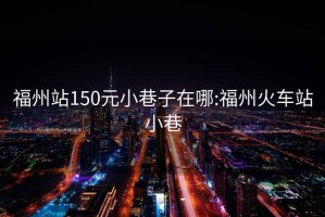 福州站150元小巷子在哪:福州火车站小巷