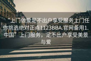 “上门做爱足不出户享受服务上门任你挑选绝对正点1123BBA.官网备用1.中国”上门服务，足不出户享受美景与爱