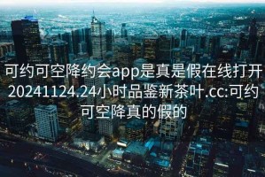 可约可空降约会app是真是假在线打开20241124.24小时品鉴新茶叶.cc:可约可空降真的假的