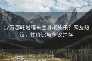 17万哪吒增程车变身老头乐？网友热议，性价比与争议并存