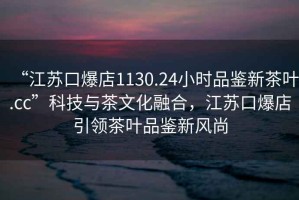 “江苏口爆店1130.24小时品鉴新茶叶.cc”科技与茶文化融合，江苏口爆店引领茶叶品鉴新风尚