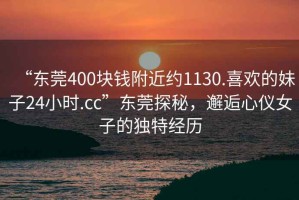 “东莞400块钱附近约1130.喜欢的妹子24小时.cc”东莞探秘，邂逅心仪女子的独特经历