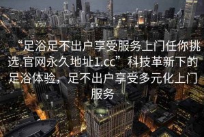 “足浴足不出户享受服务上门任你挑选.官网永久地址1.cc”科技革新下的足浴体验，足不出户享受多元化上门服务