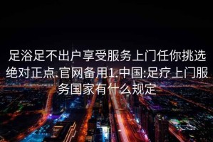 足浴足不出户享受服务上门任你挑选绝对正点.官网备用1.中国:足疗上门服务国家有什么规定