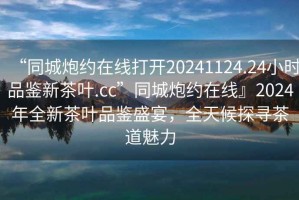 “同城炮约在线打开20241124.24小时品鉴新茶叶.cc”同城炮约在线』2024年全新茶叶品鉴盛宴，全天候探寻茶道魅力