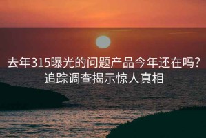 去年315曝光的问题产品今年还在吗？追踪调查揭示惊人真相