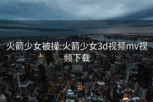 火箭少女被操:火箭少女3d视频mv视频下载