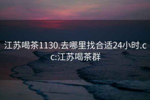 江苏喝茶1130.去哪里找合适24小时.cc:江苏喝茶群