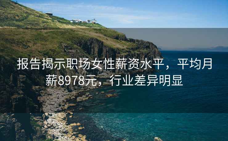 报告揭示职场女性薪资水平，平均月薪8978元，行业差异明显