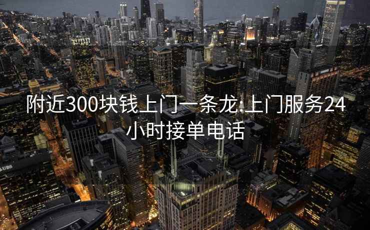 附近300块钱上门一条龙:上门服务24小时接单电话