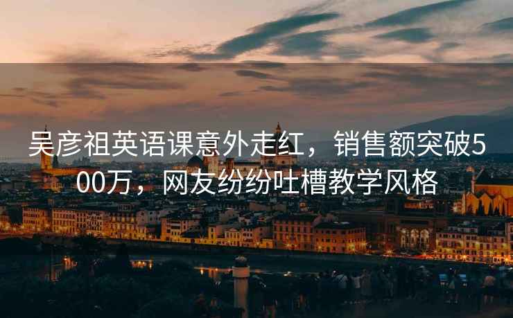 吴彦祖英语课意外走红，销售额突破500万，网友纷纷吐槽教学风格