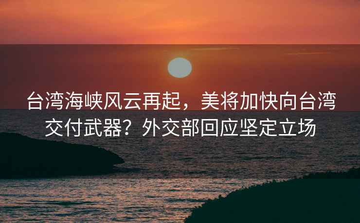 台湾海峡风云再起，美将加快向台湾交付武器？外交部回应坚定立场