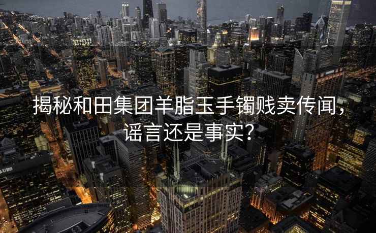 揭秘和田集团羊脂玉手镯贱卖传闻，谣言还是事实？