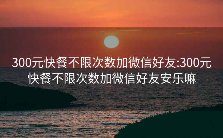 300元快餐不限次数加微信好友:300元快餐不限次数加微信好友安乐嘛