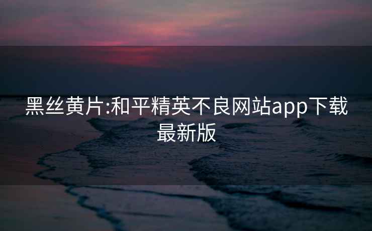 黑丝黄片:和平精英不良网站app下载最新版