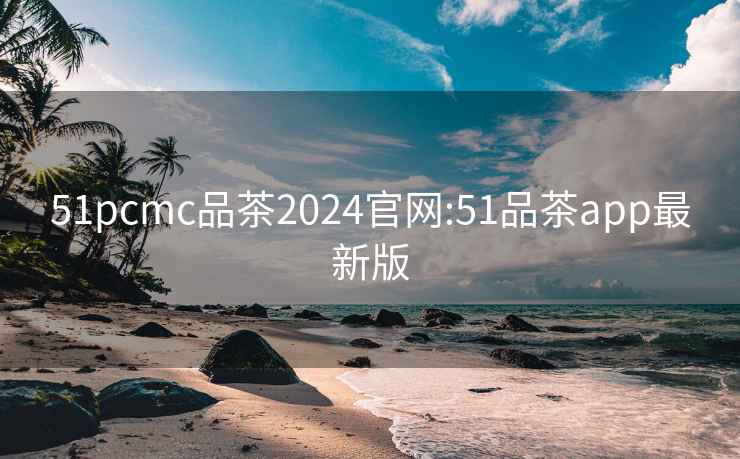 51pcmc品茶2024官网:51品茶app最新版