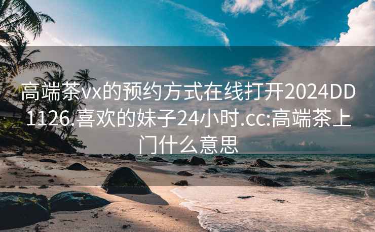 高端茶vx的预约方式在线打开2024DD1126.喜欢的妹子24小时.cc:高端茶上门什么意思